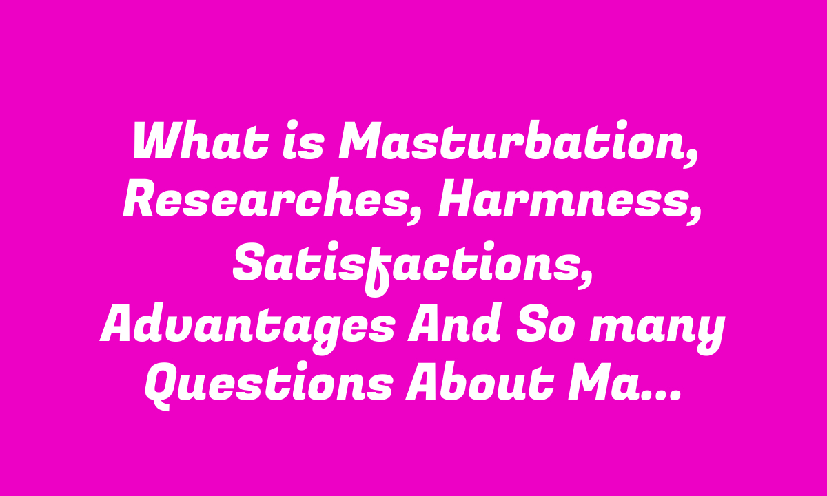 What is Masturbation, Researches, Harmness, Satisfactions, Advantages And So many Questions About Masturbation